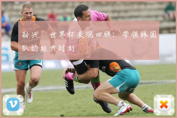 孙兴慜世界杯表现回顾：带领韩国队的经典时刻