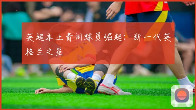 英超本土青训球员崛起:新一代英格兰之星