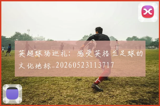 英超球场巡礼:感受英格兰足球的文化地标_20260523113717