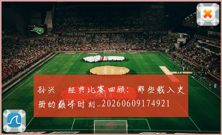 孙兴慜经典比赛回顾：那些载入史册的巅峰时刻_20260609174921