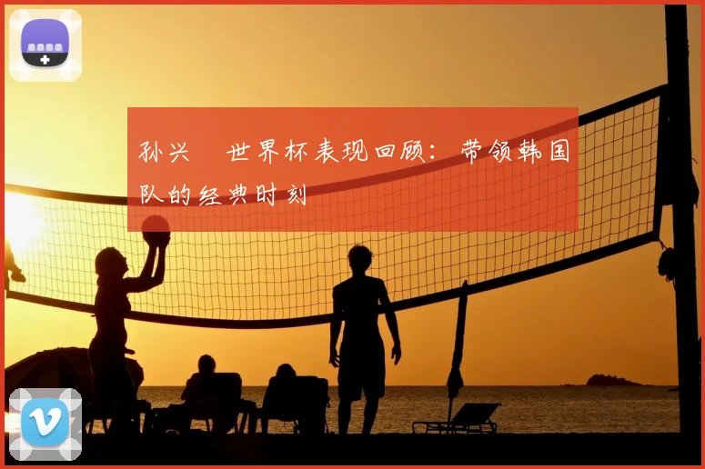 孙兴慜世界杯表现回顾:带领韩国队的经典时刻